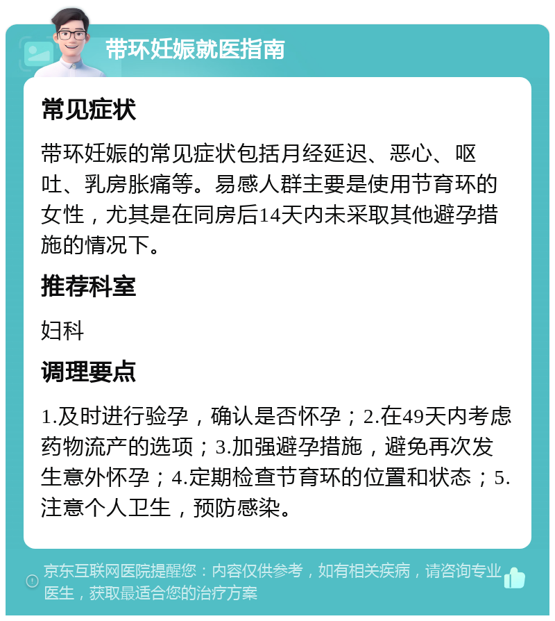 带环妊娠就医指南 常见症状 带环妊娠的常见症状包括月经延迟、恶心、呕吐、乳房胀痛等。易感人群主要是使用节育环的女性，尤其是在同房后14天内未采取其他避孕措施的情况下。 推荐科室 妇科 调理要点 1.及时进行验孕，确认是否怀孕；2.在49天内考虑药物流产的选项；3.加强避孕措施，避免再次发生意外怀孕；4.定期检查节育环的位置和状态；5.注意个人卫生，预防感染。