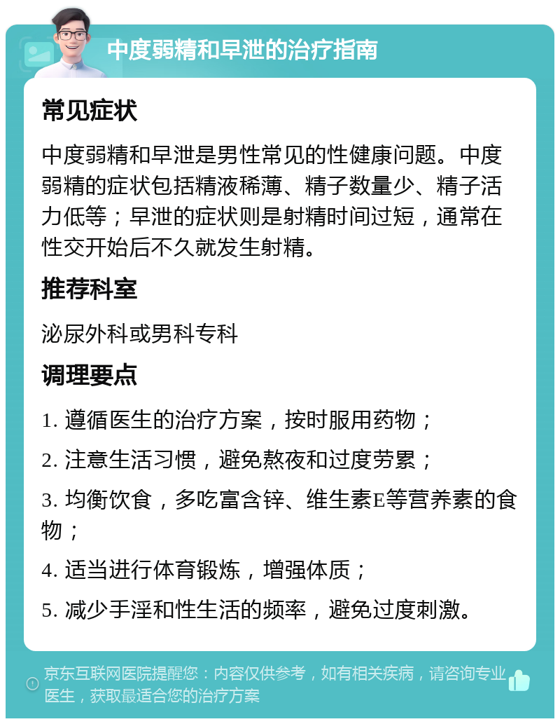 中度弱精和早泄的治疗指南 常见症状 中度弱精和早泄是男性常见的性健康问题。中度弱精的症状包括精液稀薄、精子数量少、精子活力低等；早泄的症状则是射精时间过短，通常在性交开始后不久就发生射精。 推荐科室 泌尿外科或男科专科 调理要点 1. 遵循医生的治疗方案，按时服用药物； 2. 注意生活习惯，避免熬夜和过度劳累； 3. 均衡饮食，多吃富含锌、维生素E等营养素的食物； 4. 适当进行体育锻炼，增强体质； 5. 减少手淫和性生活的频率，避免过度刺激。