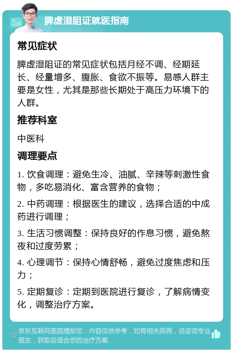 脾虚湿阻证就医指南 常见症状 脾虚湿阻证的常见症状包括月经不调、经期延长、经量增多、腹胀、食欲不振等。易感人群主要是女性，尤其是那些长期处于高压力环境下的人群。 推荐科室 中医科 调理要点 1. 饮食调理：避免生冷、油腻、辛辣等刺激性食物，多吃易消化、富含营养的食物； 2. 中药调理：根据医生的建议，选择合适的中成药进行调理； 3. 生活习惯调整：保持良好的作息习惯，避免熬夜和过度劳累； 4. 心理调节：保持心情舒畅，避免过度焦虑和压力； 5. 定期复诊：定期到医院进行复诊，了解病情变化，调整治疗方案。