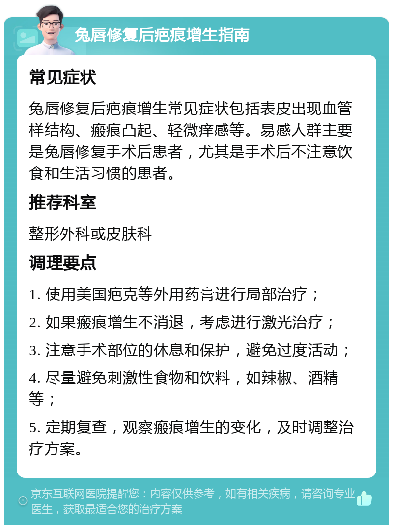 兔唇修复后疤痕增生指南 常见症状 兔唇修复后疤痕增生常见症状包括表皮出现血管样结构、瘢痕凸起、轻微痒感等。易感人群主要是兔唇修复手术后患者，尤其是手术后不注意饮食和生活习惯的患者。 推荐科室 整形外科或皮肤科 调理要点 1. 使用美国疤克等外用药膏进行局部治疗； 2. 如果瘢痕增生不消退，考虑进行激光治疗； 3. 注意手术部位的休息和保护，避免过度活动； 4. 尽量避免刺激性食物和饮料，如辣椒、酒精等； 5. 定期复查，观察瘢痕增生的变化，及时调整治疗方案。