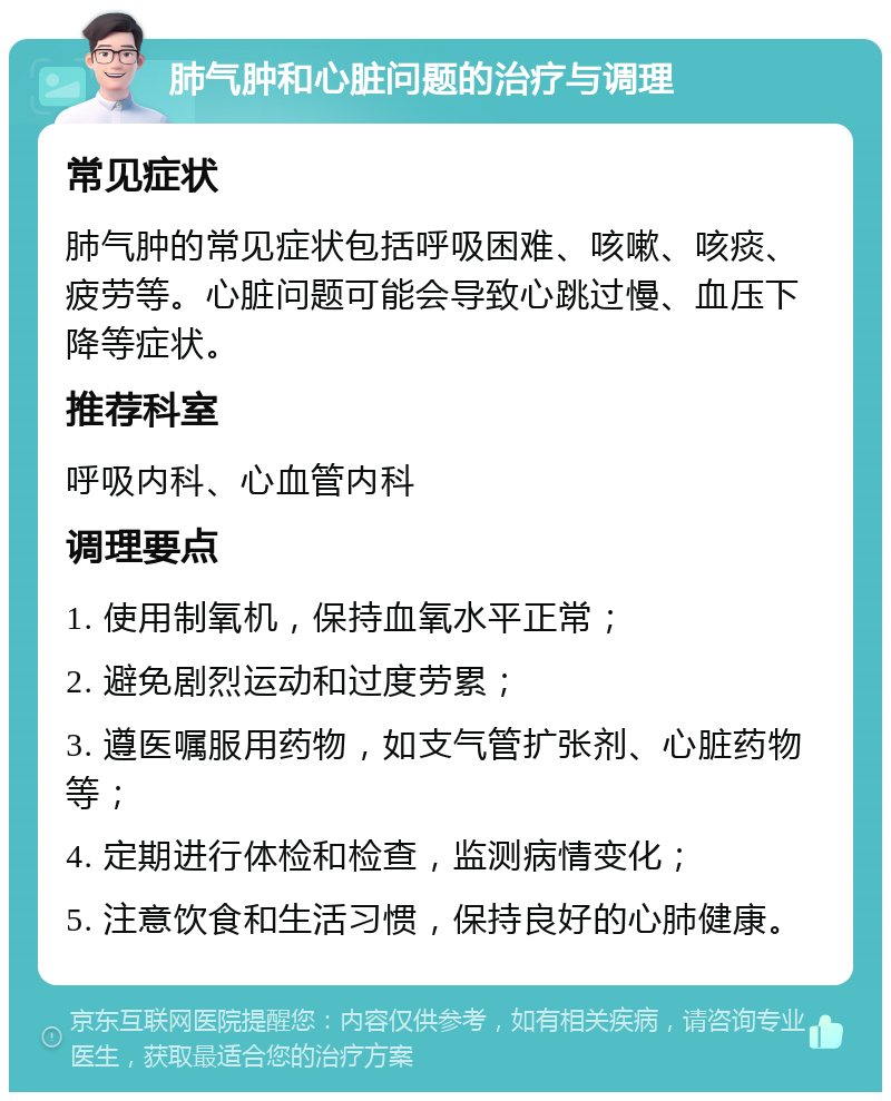 肺气肿和心脏问题的治疗与调理 常见症状 肺气肿的常见症状包括呼吸困难、咳嗽、咳痰、疲劳等。心脏问题可能会导致心跳过慢、血压下降等症状。 推荐科室 呼吸内科、心血管内科 调理要点 1. 使用制氧机，保持血氧水平正常； 2. 避免剧烈运动和过度劳累； 3. 遵医嘱服用药物，如支气管扩张剂、心脏药物等； 4. 定期进行体检和检查，监测病情变化； 5. 注意饮食和生活习惯，保持良好的心肺健康。