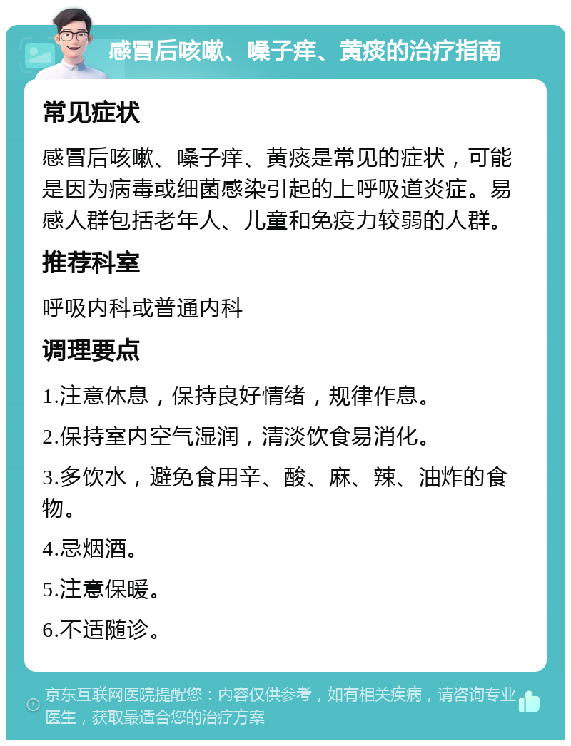 感冒后咳嗽、嗓子痒、黄痰的治疗指南 常见症状 感冒后咳嗽、嗓子痒、黄痰是常见的症状，可能是因为病毒或细菌感染引起的上呼吸道炎症。易感人群包括老年人、儿童和免疫力较弱的人群。 推荐科室 呼吸内科或普通内科 调理要点 1.注意休息，保持良好情绪，规律作息。 2.保持室内空气湿润，清淡饮食易消化。 3.多饮水，避免食用辛、酸、麻、辣、油炸的食物。 4.忌烟酒。 5.注意保暖。 6.不适随诊。