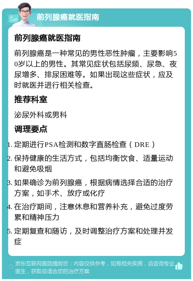 前列腺癌就医指南 前列腺癌就医指南 前列腺癌是一种常见的男性恶性肿瘤，主要影响50岁以上的男性。其常见症状包括尿频、尿急、夜尿增多、排尿困难等。如果出现这些症状，应及时就医并进行相关检查。 推荐科室 泌尿外科或男科 调理要点 定期进行PSA检测和数字直肠检查（DRE） 保持健康的生活方式，包括均衡饮食、适量运动和避免吸烟 如果确诊为前列腺癌，根据病情选择合适的治疗方案，如手术、放疗或化疗 在治疗期间，注意休息和营养补充，避免过度劳累和精神压力 定期复查和随访，及时调整治疗方案和处理并发症