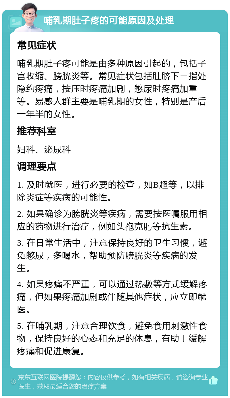 哺乳期肚子疼的可能原因及处理 常见症状 哺乳期肚子疼可能是由多种原因引起的，包括子宫收缩、膀胱炎等。常见症状包括肚脐下三指处隐约疼痛，按压时疼痛加剧，憋尿时疼痛加重等。易感人群主要是哺乳期的女性，特别是产后一年半的女性。 推荐科室 妇科、泌尿科 调理要点 1. 及时就医，进行必要的检查，如B超等，以排除炎症等疾病的可能性。 2. 如果确诊为膀胱炎等疾病，需要按医嘱服用相应的药物进行治疗，例如头孢克肟等抗生素。 3. 在日常生活中，注意保持良好的卫生习惯，避免憋尿，多喝水，帮助预防膀胱炎等疾病的发生。 4. 如果疼痛不严重，可以通过热敷等方式缓解疼痛，但如果疼痛加剧或伴随其他症状，应立即就医。 5. 在哺乳期，注意合理饮食，避免食用刺激性食物，保持良好的心态和充足的休息，有助于缓解疼痛和促进康复。