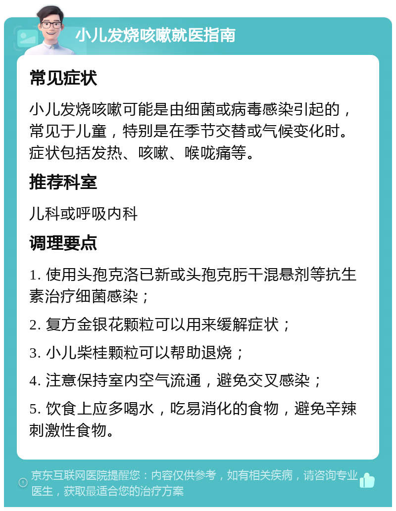 小儿发烧咳嗽就医指南 常见症状 小儿发烧咳嗽可能是由细菌或病毒感染引起的，常见于儿童，特别是在季节交替或气候变化时。症状包括发热、咳嗽、喉咙痛等。 推荐科室 儿科或呼吸内科 调理要点 1. 使用头孢克洛已新或头孢克肟干混悬剂等抗生素治疗细菌感染； 2. 复方金银花颗粒可以用来缓解症状； 3. 小儿柴桂颗粒可以帮助退烧； 4. 注意保持室内空气流通，避免交叉感染； 5. 饮食上应多喝水，吃易消化的食物，避免辛辣刺激性食物。