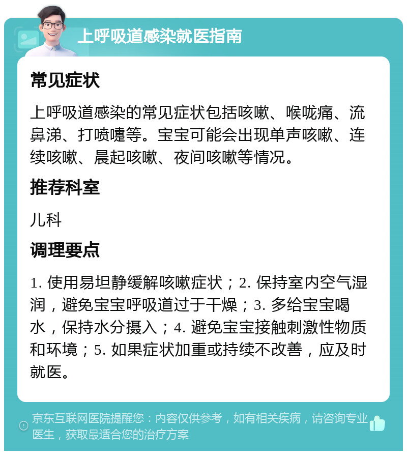 上呼吸道感染就医指南 常见症状 上呼吸道感染的常见症状包括咳嗽、喉咙痛、流鼻涕、打喷嚏等。宝宝可能会出现单声咳嗽、连续咳嗽、晨起咳嗽、夜间咳嗽等情况。 推荐科室 儿科 调理要点 1. 使用易坦静缓解咳嗽症状；2. 保持室内空气湿润，避免宝宝呼吸道过于干燥；3. 多给宝宝喝水，保持水分摄入；4. 避免宝宝接触刺激性物质和环境；5. 如果症状加重或持续不改善，应及时就医。