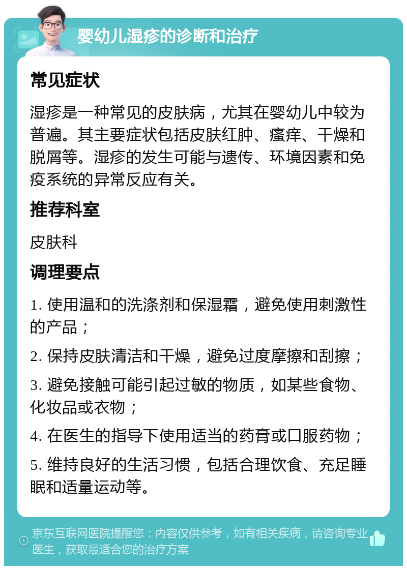 婴幼儿湿疹的诊断和治疗 常见症状 湿疹是一种常见的皮肤病，尤其在婴幼儿中较为普遍。其主要症状包括皮肤红肿、瘙痒、干燥和脱屑等。湿疹的发生可能与遗传、环境因素和免疫系统的异常反应有关。 推荐科室 皮肤科 调理要点 1. 使用温和的洗涤剂和保湿霜，避免使用刺激性的产品； 2. 保持皮肤清洁和干燥，避免过度摩擦和刮擦； 3. 避免接触可能引起过敏的物质，如某些食物、化妆品或衣物； 4. 在医生的指导下使用适当的药膏或口服药物； 5. 维持良好的生活习惯，包括合理饮食、充足睡眠和适量运动等。