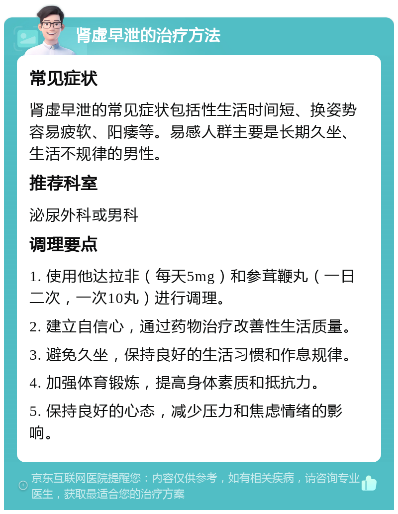 肾虚早泄的治疗方法 常见症状 肾虚早泄的常见症状包括性生活时间短、换姿势容易疲软、阳痿等。易感人群主要是长期久坐、生活不规律的男性。 推荐科室 泌尿外科或男科 调理要点 1. 使用他达拉非（每天5mg）和参茸鞭丸（一日二次，一次10丸）进行调理。 2. 建立自信心，通过药物治疗改善性生活质量。 3. 避免久坐，保持良好的生活习惯和作息规律。 4. 加强体育锻炼，提高身体素质和抵抗力。 5. 保持良好的心态，减少压力和焦虑情绪的影响。