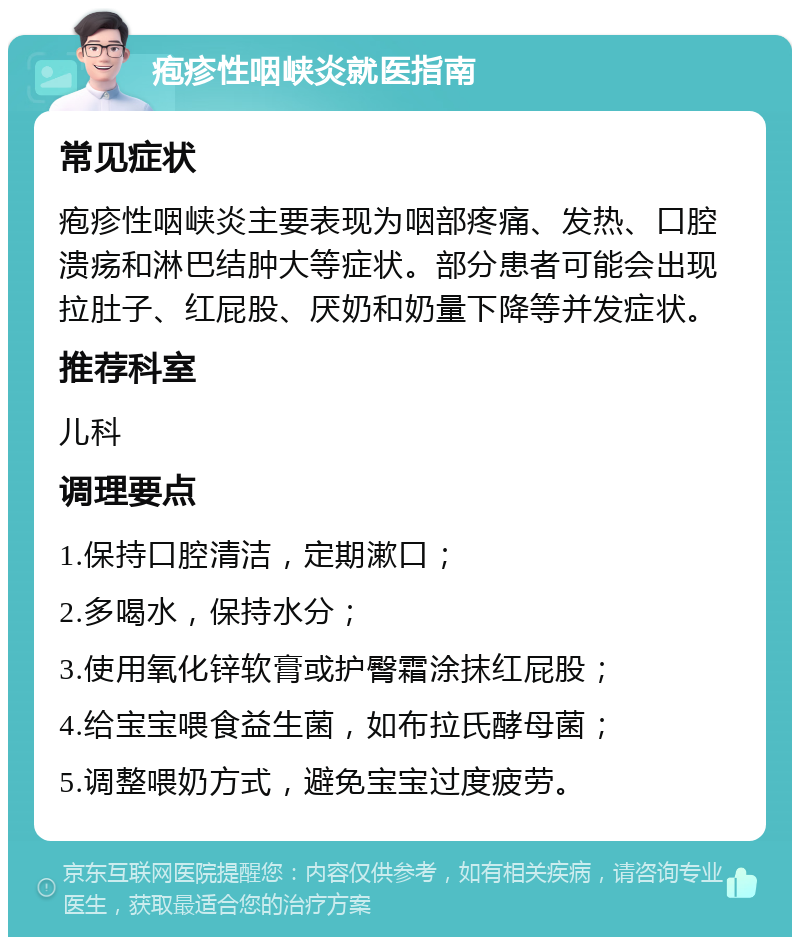 疱疹性咽峡炎就医指南 常见症状 疱疹性咽峡炎主要表现为咽部疼痛、发热、口腔溃疡和淋巴结肿大等症状。部分患者可能会出现拉肚子、红屁股、厌奶和奶量下降等并发症状。 推荐科室 儿科 调理要点 1.保持口腔清洁，定期漱口； 2.多喝水，保持水分； 3.使用氧化锌软膏或护臀霜涂抹红屁股； 4.给宝宝喂食益生菌，如布拉氏酵母菌； 5.调整喂奶方式，避免宝宝过度疲劳。