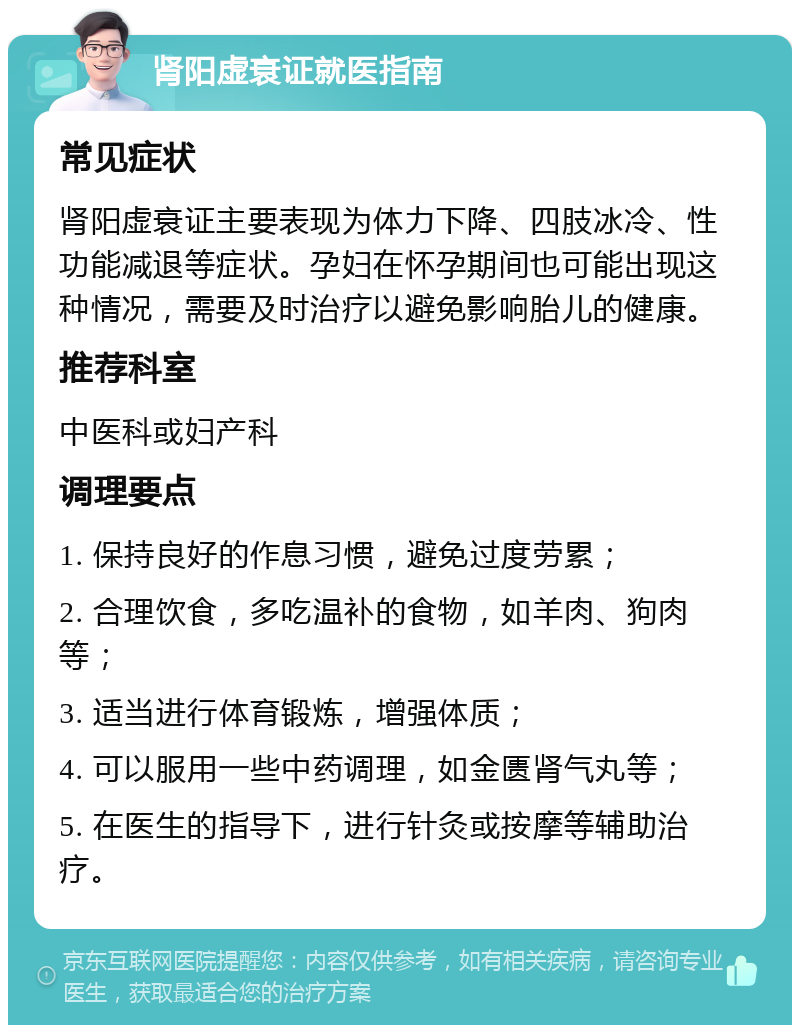 肾阳虚衰证就医指南 常见症状 肾阳虚衰证主要表现为体力下降、四肢冰冷、性功能减退等症状。孕妇在怀孕期间也可能出现这种情况，需要及时治疗以避免影响胎儿的健康。 推荐科室 中医科或妇产科 调理要点 1. 保持良好的作息习惯，避免过度劳累； 2. 合理饮食，多吃温补的食物，如羊肉、狗肉等； 3. 适当进行体育锻炼，增强体质； 4. 可以服用一些中药调理，如金匮肾气丸等； 5. 在医生的指导下，进行针灸或按摩等辅助治疗。