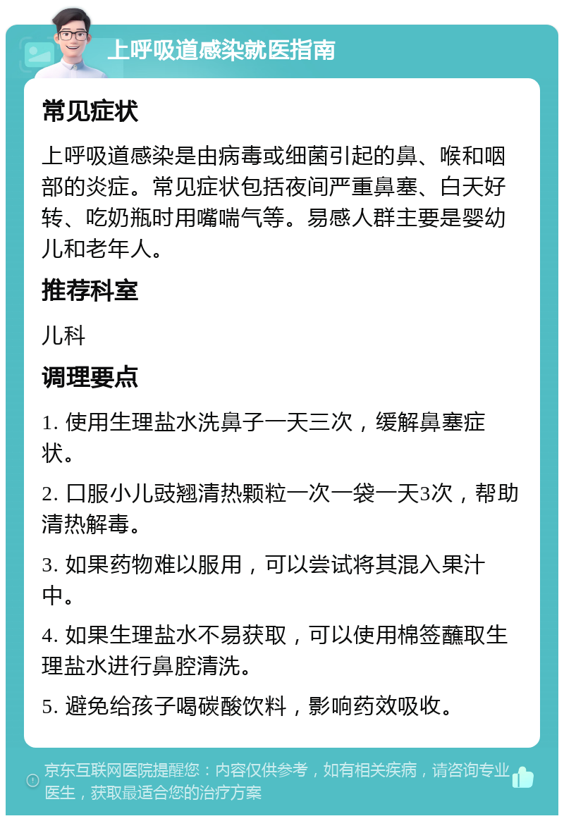 上呼吸道感染就医指南 常见症状 上呼吸道感染是由病毒或细菌引起的鼻、喉和咽部的炎症。常见症状包括夜间严重鼻塞、白天好转、吃奶瓶时用嘴喘气等。易感人群主要是婴幼儿和老年人。 推荐科室 儿科 调理要点 1. 使用生理盐水洗鼻子一天三次，缓解鼻塞症状。 2. 口服小儿豉翘清热颗粒一次一袋一天3次，帮助清热解毒。 3. 如果药物难以服用，可以尝试将其混入果汁中。 4. 如果生理盐水不易获取，可以使用棉签蘸取生理盐水进行鼻腔清洗。 5. 避免给孩子喝碳酸饮料，影响药效吸收。