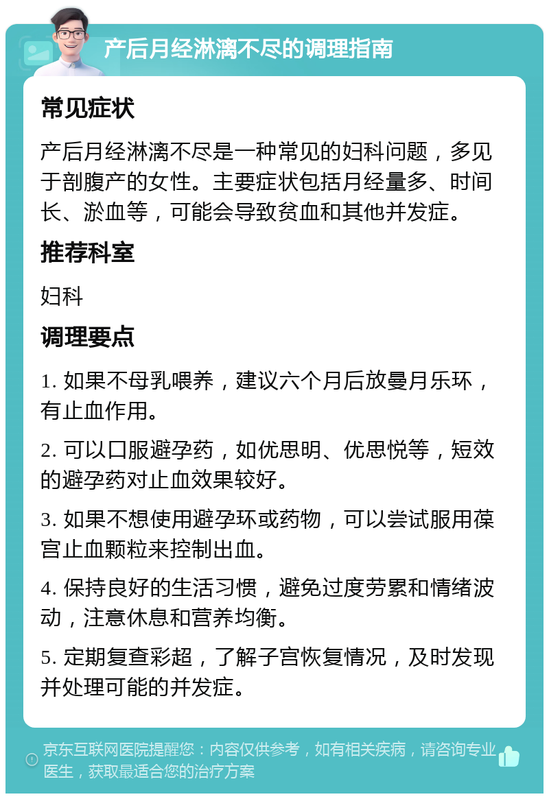 产后月经淋漓不尽的调理指南 常见症状 产后月经淋漓不尽是一种常见的妇科问题，多见于剖腹产的女性。主要症状包括月经量多、时间长、淤血等，可能会导致贫血和其他并发症。 推荐科室 妇科 调理要点 1. 如果不母乳喂养，建议六个月后放曼月乐环，有止血作用。 2. 可以口服避孕药，如优思明、优思悦等，短效的避孕药对止血效果较好。 3. 如果不想使用避孕环或药物，可以尝试服用葆宫止血颗粒来控制出血。 4. 保持良好的生活习惯，避免过度劳累和情绪波动，注意休息和营养均衡。 5. 定期复查彩超，了解子宫恢复情况，及时发现并处理可能的并发症。