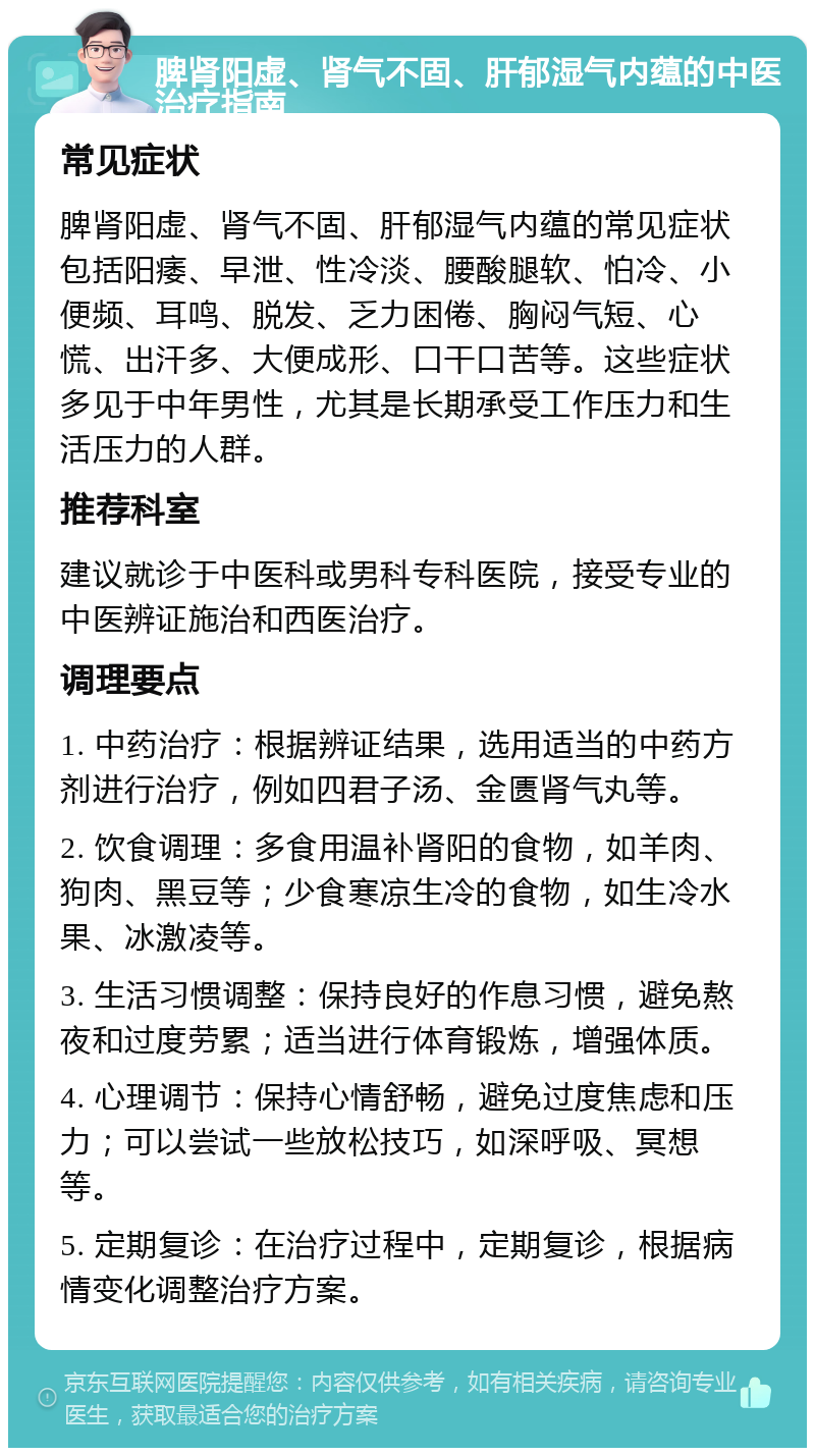 脾肾阳虚、肾气不固、肝郁湿气内蕴的中医治疗指南 常见症状 脾肾阳虚、肾气不固、肝郁湿气内蕴的常见症状包括阳痿、早泄、性冷淡、腰酸腿软、怕冷、小便频、耳鸣、脱发、乏力困倦、胸闷气短、心慌、出汗多、大便成形、口干口苦等。这些症状多见于中年男性，尤其是长期承受工作压力和生活压力的人群。 推荐科室 建议就诊于中医科或男科专科医院，接受专业的中医辨证施治和西医治疗。 调理要点 1. 中药治疗：根据辨证结果，选用适当的中药方剂进行治疗，例如四君子汤、金匮肾气丸等。 2. 饮食调理：多食用温补肾阳的食物，如羊肉、狗肉、黑豆等；少食寒凉生冷的食物，如生冷水果、冰激凌等。 3. 生活习惯调整：保持良好的作息习惯，避免熬夜和过度劳累；适当进行体育锻炼，增强体质。 4. 心理调节：保持心情舒畅，避免过度焦虑和压力；可以尝试一些放松技巧，如深呼吸、冥想等。 5. 定期复诊：在治疗过程中，定期复诊，根据病情变化调整治疗方案。