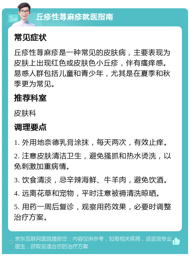 丘疹性荨麻疹就医指南 常见症状 丘疹性荨麻疹是一种常见的皮肤病，主要表现为皮肤上出现红色或皮肤色小丘疹，伴有瘙痒感。易感人群包括儿童和青少年，尤其是在夏季和秋季更为常见。 推荐科室 皮肤科 调理要点 1. 外用地奈德乳膏涂抹，每天两次，有效止痒。 2. 注意皮肤清洁卫生，避免搔抓和热水烫洗，以免刺激加重病情。 3. 饮食清淡，忌辛辣海鲜、牛羊肉，避免饮酒。 4. 远离花草和宠物，平时注意被褥清洗晾晒。 5. 用药一周后复诊，观察用药效果，必要时调整治疗方案。