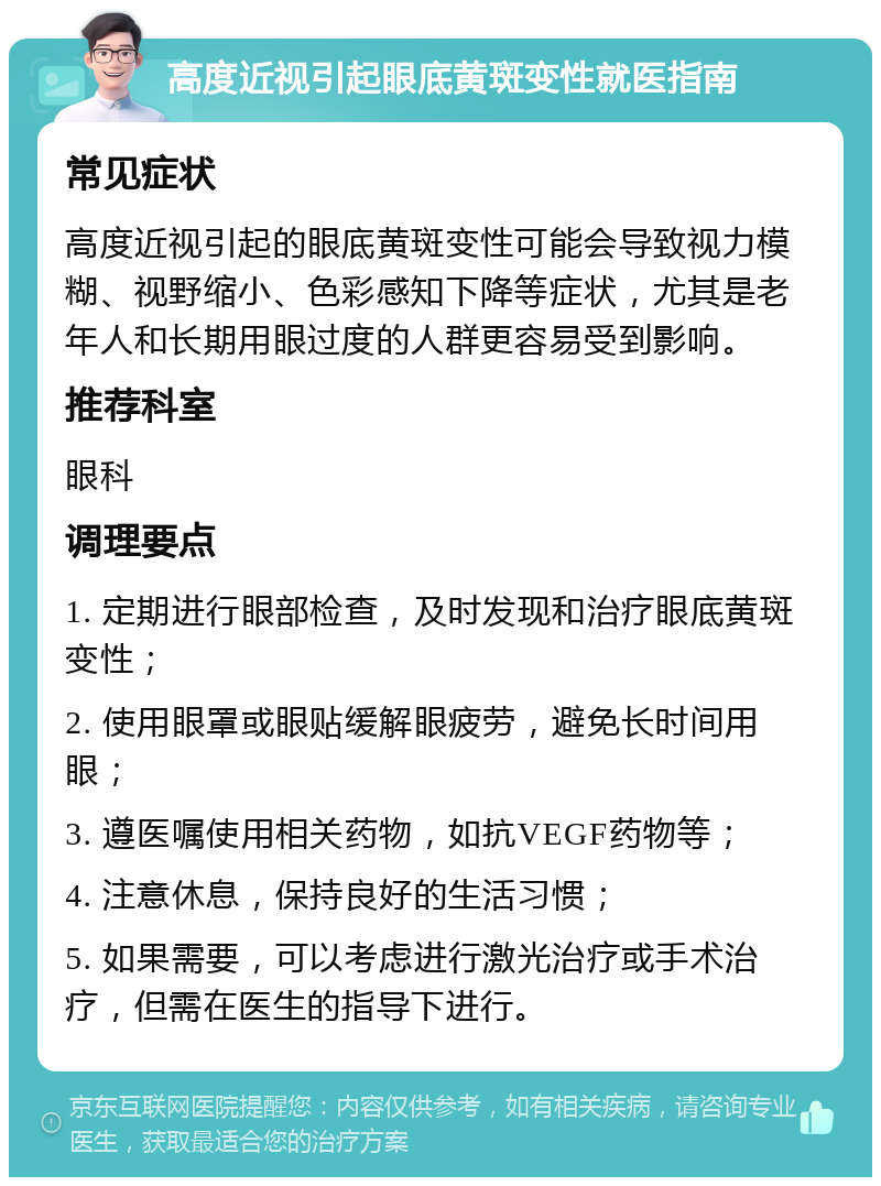 高度近视引起眼底黄斑变性就医指南 常见症状 高度近视引起的眼底黄斑变性可能会导致视力模糊、视野缩小、色彩感知下降等症状，尤其是老年人和长期用眼过度的人群更容易受到影响。 推荐科室 眼科 调理要点 1. 定期进行眼部检查，及时发现和治疗眼底黄斑变性； 2. 使用眼罩或眼贴缓解眼疲劳，避免长时间用眼； 3. 遵医嘱使用相关药物，如抗VEGF药物等； 4. 注意休息，保持良好的生活习惯； 5. 如果需要，可以考虑进行激光治疗或手术治疗，但需在医生的指导下进行。