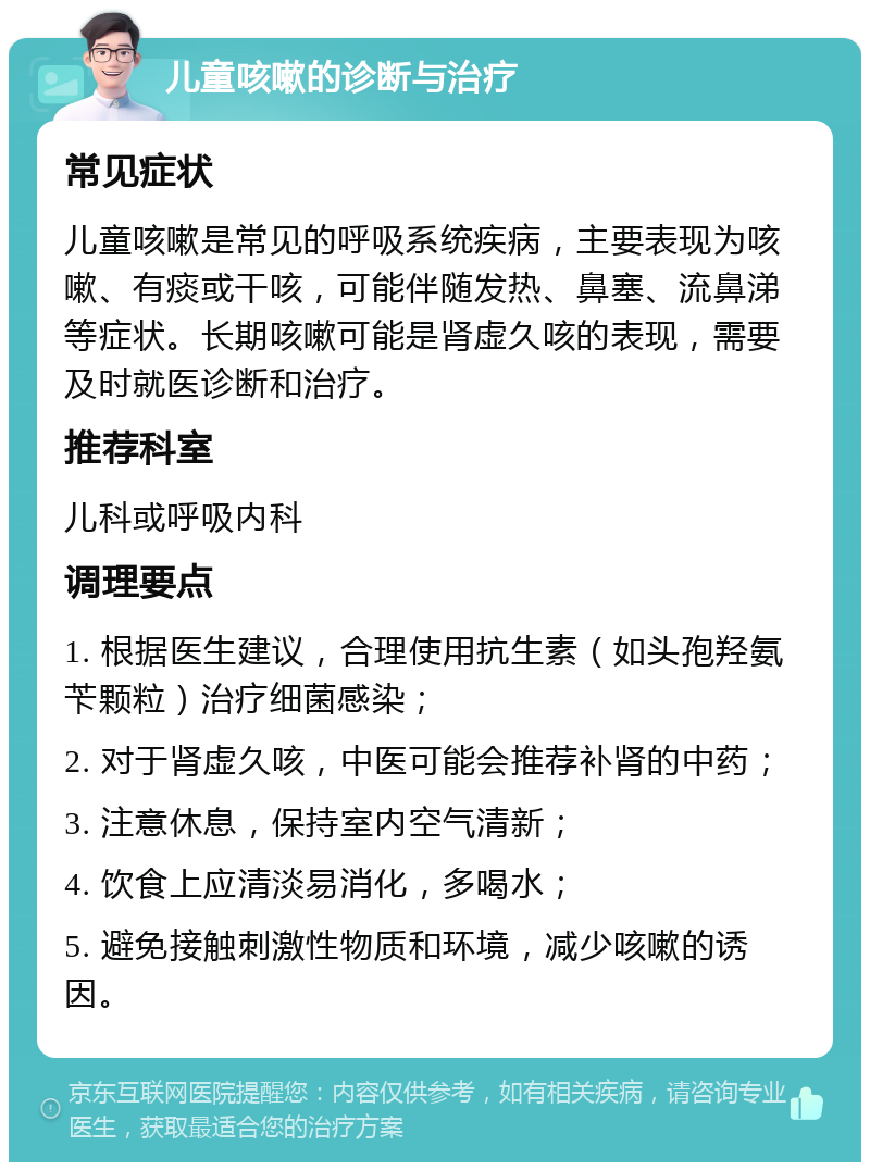 儿童咳嗽的诊断与治疗 常见症状 儿童咳嗽是常见的呼吸系统疾病，主要表现为咳嗽、有痰或干咳，可能伴随发热、鼻塞、流鼻涕等症状。长期咳嗽可能是肾虚久咳的表现，需要及时就医诊断和治疗。 推荐科室 儿科或呼吸内科 调理要点 1. 根据医生建议，合理使用抗生素（如头孢羟氨苄颗粒）治疗细菌感染； 2. 对于肾虚久咳，中医可能会推荐补肾的中药； 3. 注意休息，保持室内空气清新； 4. 饮食上应清淡易消化，多喝水； 5. 避免接触刺激性物质和环境，减少咳嗽的诱因。