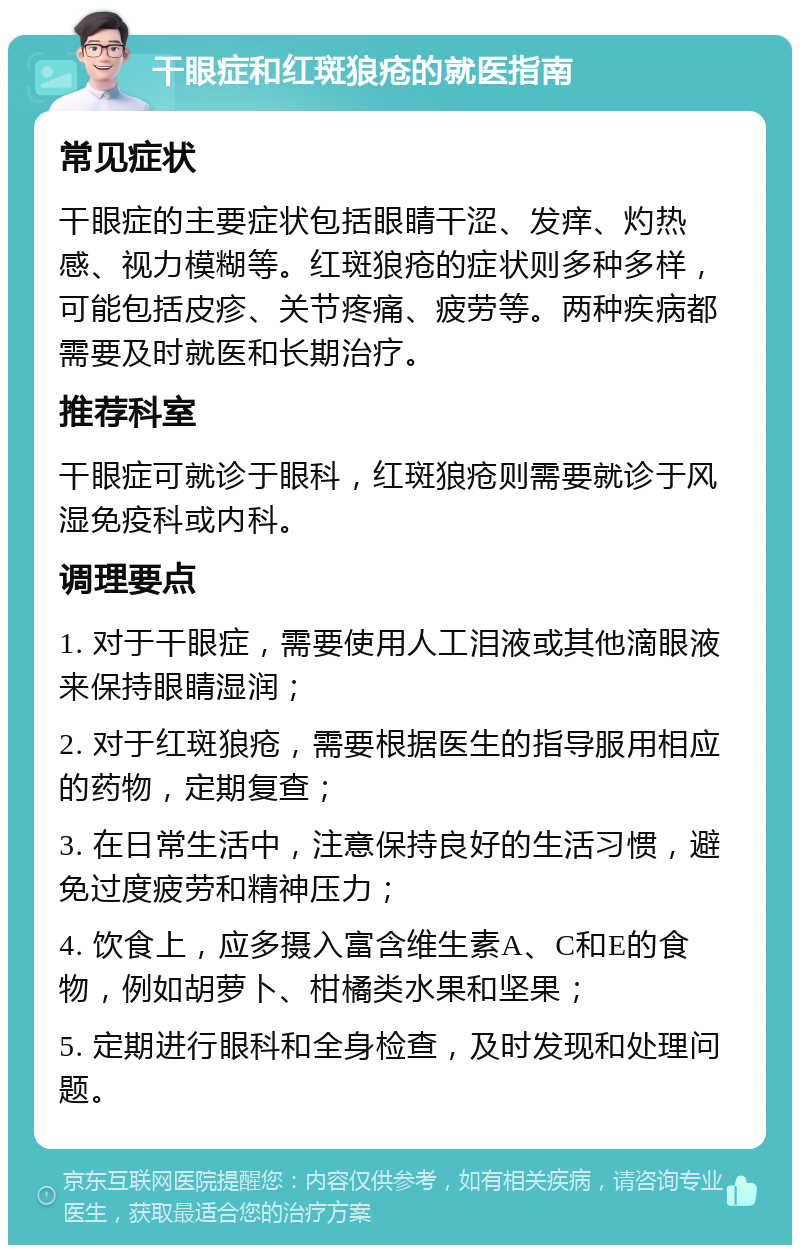 干眼症和红斑狼疮的就医指南 常见症状 干眼症的主要症状包括眼睛干涩、发痒、灼热感、视力模糊等。红斑狼疮的症状则多种多样，可能包括皮疹、关节疼痛、疲劳等。两种疾病都需要及时就医和长期治疗。 推荐科室 干眼症可就诊于眼科，红斑狼疮则需要就诊于风湿免疫科或内科。 调理要点 1. 对于干眼症，需要使用人工泪液或其他滴眼液来保持眼睛湿润； 2. 对于红斑狼疮，需要根据医生的指导服用相应的药物，定期复查； 3. 在日常生活中，注意保持良好的生活习惯，避免过度疲劳和精神压力； 4. 饮食上，应多摄入富含维生素A、C和E的食物，例如胡萝卜、柑橘类水果和坚果； 5. 定期进行眼科和全身检查，及时发现和处理问题。