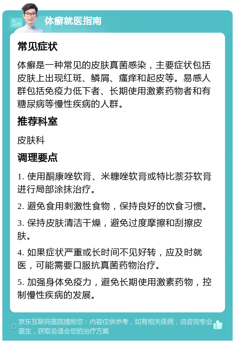 体癣就医指南 常见症状 体癣是一种常见的皮肤真菌感染，主要症状包括皮肤上出现红斑、鳞屑、瘙痒和起皮等。易感人群包括免疫力低下者、长期使用激素药物者和有糖尿病等慢性疾病的人群。 推荐科室 皮肤科 调理要点 1. 使用酮康唑软膏、米糠唑软膏或特比萘芬软膏进行局部涂抹治疗。 2. 避免食用刺激性食物，保持良好的饮食习惯。 3. 保持皮肤清洁干燥，避免过度摩擦和刮擦皮肤。 4. 如果症状严重或长时间不见好转，应及时就医，可能需要口服抗真菌药物治疗。 5. 加强身体免疫力，避免长期使用激素药物，控制慢性疾病的发展。