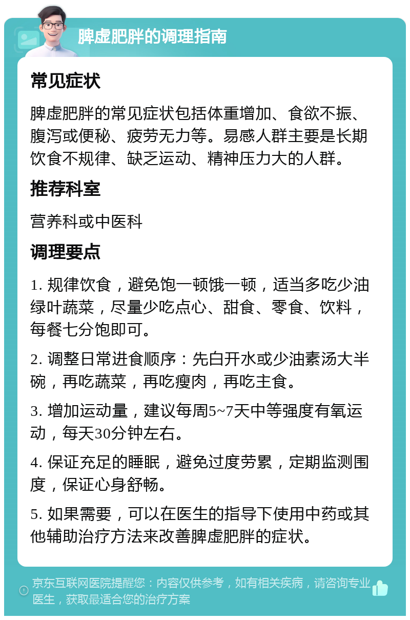 脾虚肥胖的调理指南 常见症状 脾虚肥胖的常见症状包括体重增加、食欲不振、腹泻或便秘、疲劳无力等。易感人群主要是长期饮食不规律、缺乏运动、精神压力大的人群。 推荐科室 营养科或中医科 调理要点 1. 规律饮食，避免饱一顿饿一顿，适当多吃少油绿叶蔬菜，尽量少吃点心、甜食、零食、饮料，每餐七分饱即可。 2. 调整日常进食顺序：先白开水或少油素汤大半碗，再吃蔬菜，再吃瘦肉，再吃主食。 3. 增加运动量，建议每周5~7天中等强度有氧运动，每天30分钟左右。 4. 保证充足的睡眠，避免过度劳累，定期监测围度，保证心身舒畅。 5. 如果需要，可以在医生的指导下使用中药或其他辅助治疗方法来改善脾虚肥胖的症状。