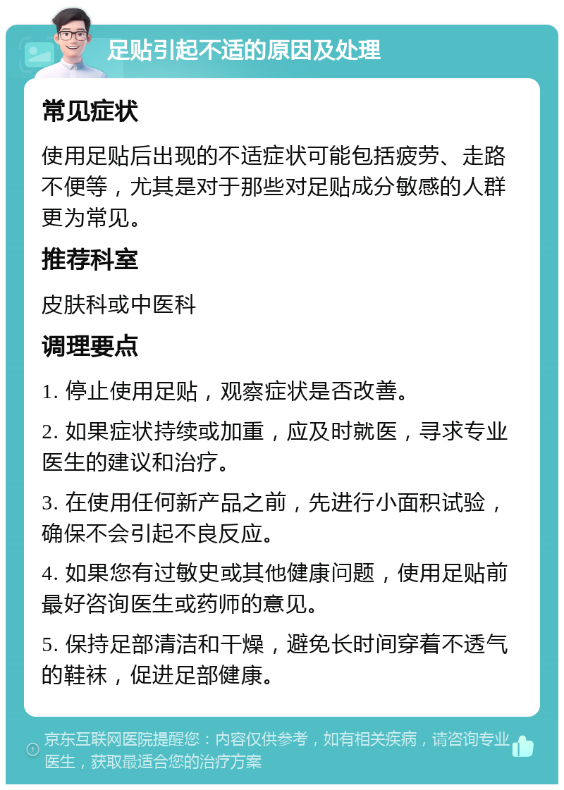 足贴引起不适的原因及处理 常见症状 使用足贴后出现的不适症状可能包括疲劳、走路不便等，尤其是对于那些对足贴成分敏感的人群更为常见。 推荐科室 皮肤科或中医科 调理要点 1. 停止使用足贴，观察症状是否改善。 2. 如果症状持续或加重，应及时就医，寻求专业医生的建议和治疗。 3. 在使用任何新产品之前，先进行小面积试验，确保不会引起不良反应。 4. 如果您有过敏史或其他健康问题，使用足贴前最好咨询医生或药师的意见。 5. 保持足部清洁和干燥，避免长时间穿着不透气的鞋袜，促进足部健康。