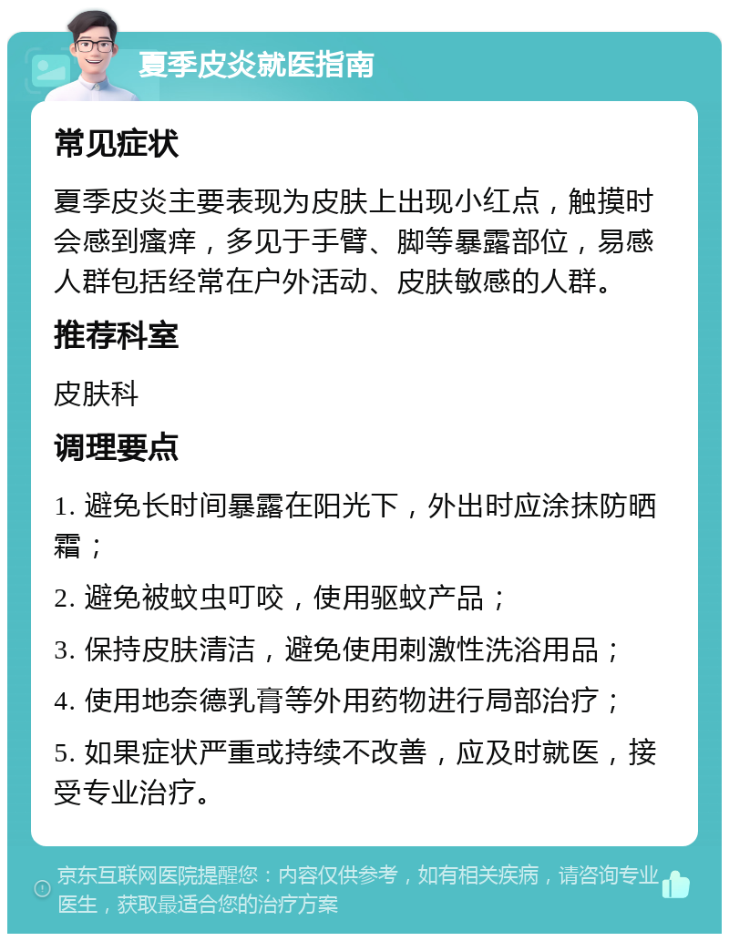 夏季皮炎就医指南 常见症状 夏季皮炎主要表现为皮肤上出现小红点，触摸时会感到瘙痒，多见于手臂、脚等暴露部位，易感人群包括经常在户外活动、皮肤敏感的人群。 推荐科室 皮肤科 调理要点 1. 避免长时间暴露在阳光下，外出时应涂抹防晒霜； 2. 避免被蚊虫叮咬，使用驱蚊产品； 3. 保持皮肤清洁，避免使用刺激性洗浴用品； 4. 使用地奈德乳膏等外用药物进行局部治疗； 5. 如果症状严重或持续不改善，应及时就医，接受专业治疗。