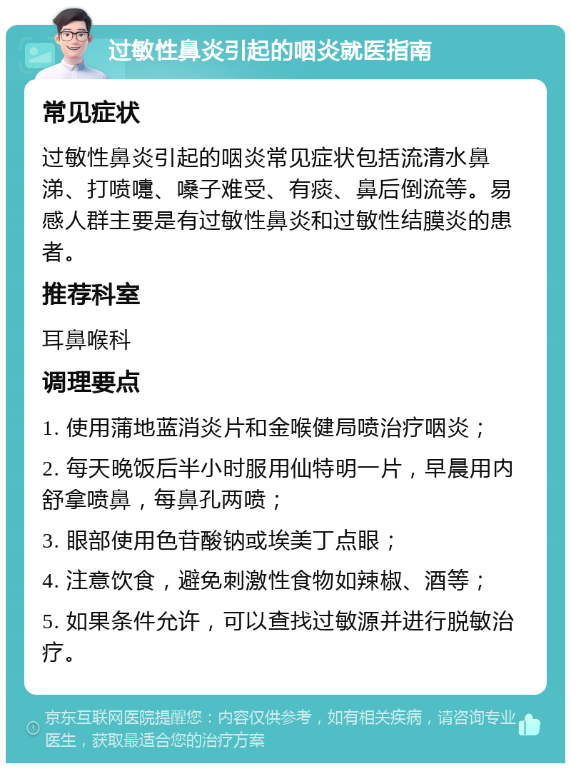 过敏性鼻炎引起的咽炎就医指南 常见症状 过敏性鼻炎引起的咽炎常见症状包括流清水鼻涕、打喷嚏、嗓子难受、有痰、鼻后倒流等。易感人群主要是有过敏性鼻炎和过敏性结膜炎的患者。 推荐科室 耳鼻喉科 调理要点 1. 使用蒲地蓝消炎片和金喉健局喷治疗咽炎； 2. 每天晚饭后半小时服用仙特明一片，早晨用内舒拿喷鼻，每鼻孔两喷； 3. 眼部使用色苷酸钠或埃美丁点眼； 4. 注意饮食，避免刺激性食物如辣椒、酒等； 5. 如果条件允许，可以查找过敏源并进行脱敏治疗。