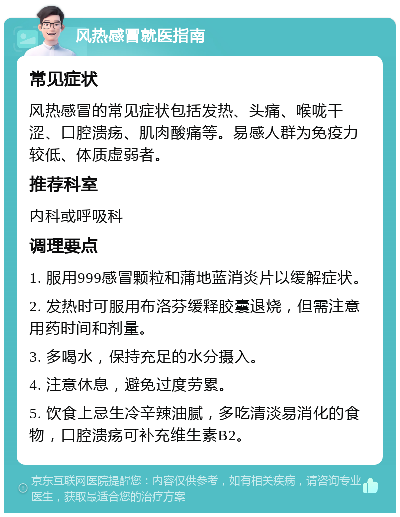 风热感冒就医指南 常见症状 风热感冒的常见症状包括发热、头痛、喉咙干涩、口腔溃疡、肌肉酸痛等。易感人群为免疫力较低、体质虚弱者。 推荐科室 内科或呼吸科 调理要点 1. 服用999感冒颗粒和蒲地蓝消炎片以缓解症状。 2. 发热时可服用布洛芬缓释胶囊退烧，但需注意用药时间和剂量。 3. 多喝水，保持充足的水分摄入。 4. 注意休息，避免过度劳累。 5. 饮食上忌生冷辛辣油腻，多吃清淡易消化的食物，口腔溃疡可补充维生素B2。