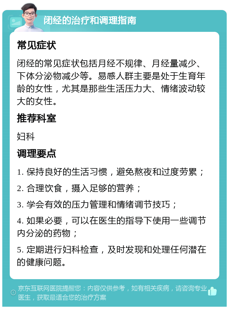 闭经的治疗和调理指南 常见症状 闭经的常见症状包括月经不规律、月经量减少、下体分泌物减少等。易感人群主要是处于生育年龄的女性，尤其是那些生活压力大、情绪波动较大的女性。 推荐科室 妇科 调理要点 1. 保持良好的生活习惯，避免熬夜和过度劳累； 2. 合理饮食，摄入足够的营养； 3. 学会有效的压力管理和情绪调节技巧； 4. 如果必要，可以在医生的指导下使用一些调节内分泌的药物； 5. 定期进行妇科检查，及时发现和处理任何潜在的健康问题。