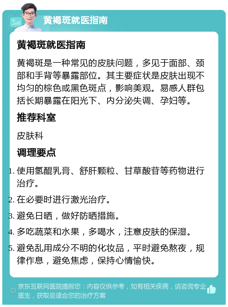 黄褐斑就医指南 黄褐斑就医指南 黄褐斑是一种常见的皮肤问题，多见于面部、颈部和手背等暴露部位。其主要症状是皮肤出现不均匀的棕色或黑色斑点，影响美观。易感人群包括长期暴露在阳光下、内分泌失调、孕妇等。 推荐科室 皮肤科 调理要点 使用氢醌乳膏、舒肝颗粒、甘草酸苷等药物进行治疗。 在必要时进行激光治疗。 避免日晒，做好防晒措施。 多吃蔬菜和水果，多喝水，注意皮肤的保湿。 避免乱用成分不明的化妆品，平时避免熬夜，规律作息，避免焦虑，保持心情愉快。