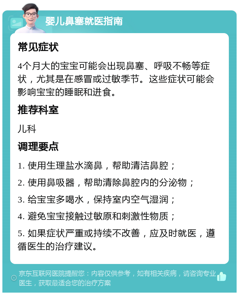 婴儿鼻塞就医指南 常见症状 4个月大的宝宝可能会出现鼻塞、呼吸不畅等症状，尤其是在感冒或过敏季节。这些症状可能会影响宝宝的睡眠和进食。 推荐科室 儿科 调理要点 1. 使用生理盐水滴鼻，帮助清洁鼻腔； 2. 使用鼻吸器，帮助清除鼻腔内的分泌物； 3. 给宝宝多喝水，保持室内空气湿润； 4. 避免宝宝接触过敏原和刺激性物质； 5. 如果症状严重或持续不改善，应及时就医，遵循医生的治疗建议。