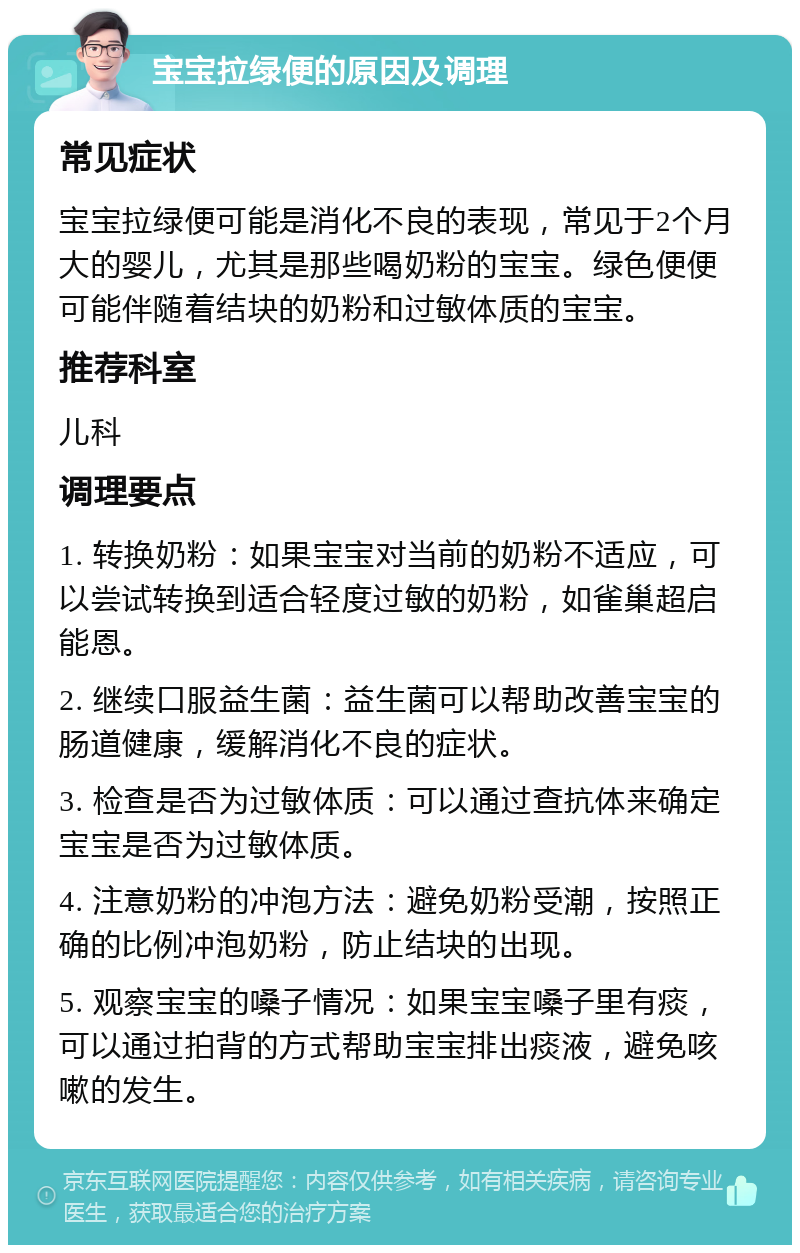 宝宝拉绿便的原因及调理 常见症状 宝宝拉绿便可能是消化不良的表现，常见于2个月大的婴儿，尤其是那些喝奶粉的宝宝。绿色便便可能伴随着结块的奶粉和过敏体质的宝宝。 推荐科室 儿科 调理要点 1. 转换奶粉：如果宝宝对当前的奶粉不适应，可以尝试转换到适合轻度过敏的奶粉，如雀巢超启能恩。 2. 继续口服益生菌：益生菌可以帮助改善宝宝的肠道健康，缓解消化不良的症状。 3. 检查是否为过敏体质：可以通过查抗体来确定宝宝是否为过敏体质。 4. 注意奶粉的冲泡方法：避免奶粉受潮，按照正确的比例冲泡奶粉，防止结块的出现。 5. 观察宝宝的嗓子情况：如果宝宝嗓子里有痰，可以通过拍背的方式帮助宝宝排出痰液，避免咳嗽的发生。