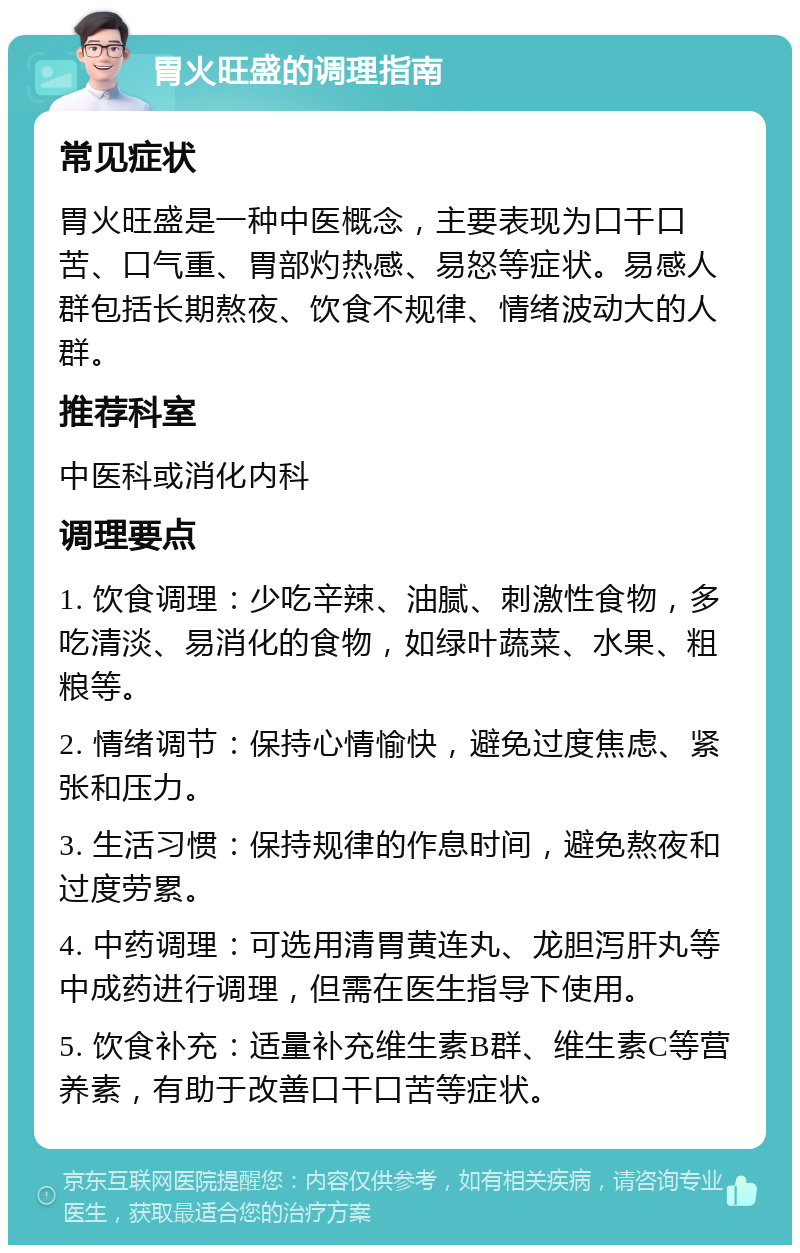 胃火旺盛的调理指南 常见症状 胃火旺盛是一种中医概念，主要表现为口干口苦、口气重、胃部灼热感、易怒等症状。易感人群包括长期熬夜、饮食不规律、情绪波动大的人群。 推荐科室 中医科或消化内科 调理要点 1. 饮食调理：少吃辛辣、油腻、刺激性食物，多吃清淡、易消化的食物，如绿叶蔬菜、水果、粗粮等。 2. 情绪调节：保持心情愉快，避免过度焦虑、紧张和压力。 3. 生活习惯：保持规律的作息时间，避免熬夜和过度劳累。 4. 中药调理：可选用清胃黄连丸、龙胆泻肝丸等中成药进行调理，但需在医生指导下使用。 5. 饮食补充：适量补充维生素B群、维生素C等营养素，有助于改善口干口苦等症状。