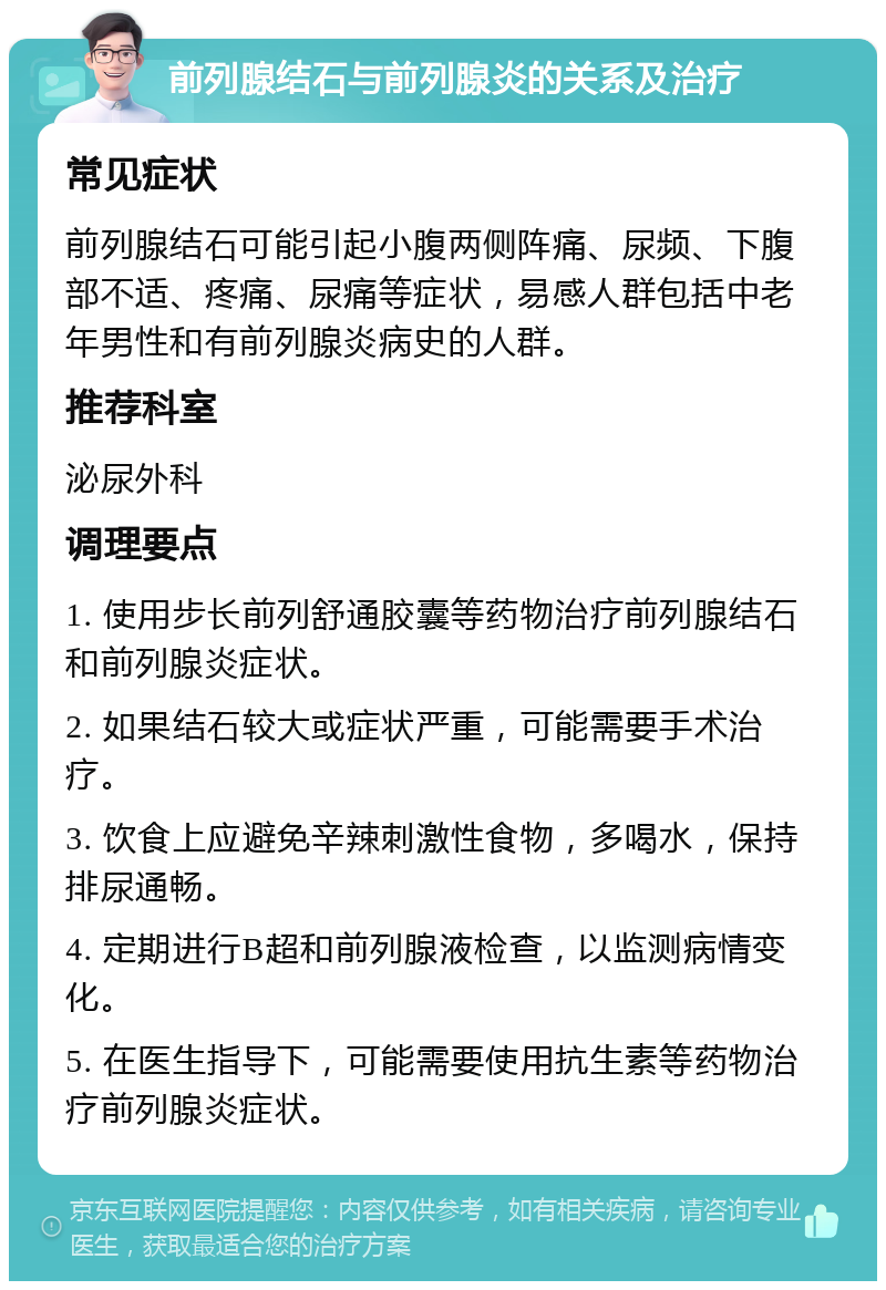 前列腺结石与前列腺炎的关系及治疗 常见症状 前列腺结石可能引起小腹两侧阵痛、尿频、下腹部不适、疼痛、尿痛等症状，易感人群包括中老年男性和有前列腺炎病史的人群。 推荐科室 泌尿外科 调理要点 1. 使用步长前列舒通胶囊等药物治疗前列腺结石和前列腺炎症状。 2. 如果结石较大或症状严重，可能需要手术治疗。 3. 饮食上应避免辛辣刺激性食物，多喝水，保持排尿通畅。 4. 定期进行B超和前列腺液检查，以监测病情变化。 5. 在医生指导下，可能需要使用抗生素等药物治疗前列腺炎症状。