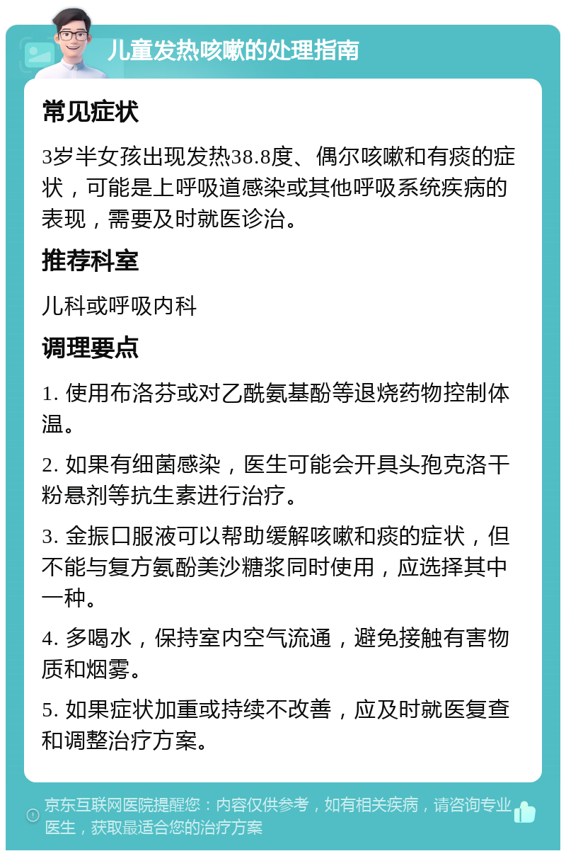 儿童发热咳嗽的处理指南 常见症状 3岁半女孩出现发热38.8度、偶尔咳嗽和有痰的症状，可能是上呼吸道感染或其他呼吸系统疾病的表现，需要及时就医诊治。 推荐科室 儿科或呼吸内科 调理要点 1. 使用布洛芬或对乙酰氨基酚等退烧药物控制体温。 2. 如果有细菌感染，医生可能会开具头孢克洛干粉悬剂等抗生素进行治疗。 3. 金振口服液可以帮助缓解咳嗽和痰的症状，但不能与复方氨酚美沙糖浆同时使用，应选择其中一种。 4. 多喝水，保持室内空气流通，避免接触有害物质和烟雾。 5. 如果症状加重或持续不改善，应及时就医复查和调整治疗方案。