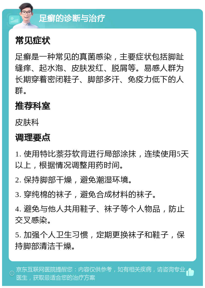 足癣的诊断与治疗 常见症状 足癣是一种常见的真菌感染，主要症状包括脚趾缝痒、起水泡、皮肤发红、脱屑等。易感人群为长期穿着密闭鞋子、脚部多汗、免疫力低下的人群。 推荐科室 皮肤科 调理要点 1. 使用特比萘芬软膏进行局部涂抹，连续使用5天以上，根据情况调整用药时间。 2. 保持脚部干燥，避免潮湿环境。 3. 穿纯棉的袜子，避免合成材料的袜子。 4. 避免与他人共用鞋子、袜子等个人物品，防止交叉感染。 5. 加强个人卫生习惯，定期更换袜子和鞋子，保持脚部清洁干燥。