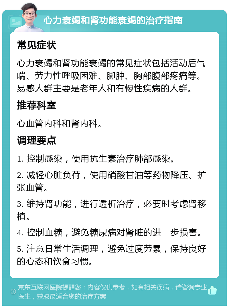 心力衰竭和肾功能衰竭的治疗指南 常见症状 心力衰竭和肾功能衰竭的常见症状包括活动后气喘、劳力性呼吸困难、脚肿、胸部腹部疼痛等。易感人群主要是老年人和有慢性疾病的人群。 推荐科室 心血管内科和肾内科。 调理要点 1. 控制感染，使用抗生素治疗肺部感染。 2. 减轻心脏负荷，使用硝酸甘油等药物降压、扩张血管。 3. 维持肾功能，进行透析治疗，必要时考虑肾移植。 4. 控制血糖，避免糖尿病对肾脏的进一步损害。 5. 注意日常生活调理，避免过度劳累，保持良好的心态和饮食习惯。