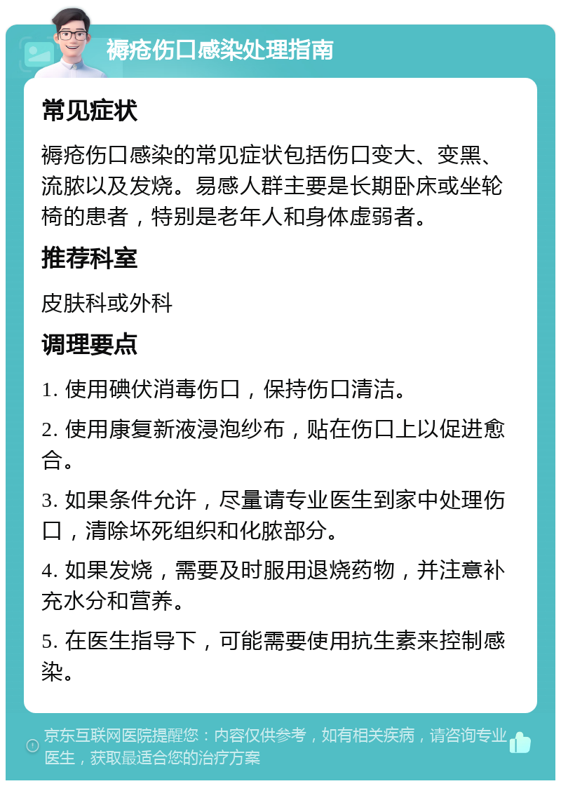 褥疮伤口感染处理指南 常见症状 褥疮伤口感染的常见症状包括伤口变大、变黑、流脓以及发烧。易感人群主要是长期卧床或坐轮椅的患者，特别是老年人和身体虚弱者。 推荐科室 皮肤科或外科 调理要点 1. 使用碘伏消毒伤口，保持伤口清洁。 2. 使用康复新液浸泡纱布，贴在伤口上以促进愈合。 3. 如果条件允许，尽量请专业医生到家中处理伤口，清除坏死组织和化脓部分。 4. 如果发烧，需要及时服用退烧药物，并注意补充水分和营养。 5. 在医生指导下，可能需要使用抗生素来控制感染。