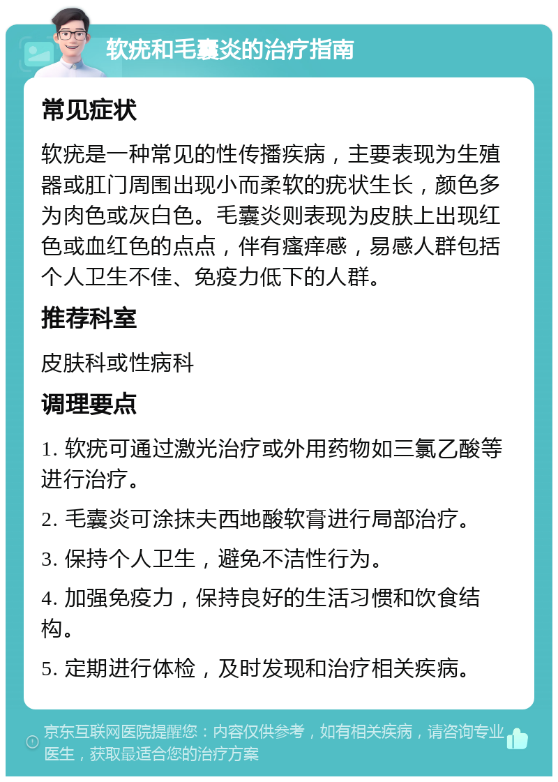 软疣和毛囊炎的治疗指南 常见症状 软疣是一种常见的性传播疾病，主要表现为生殖器或肛门周围出现小而柔软的疣状生长，颜色多为肉色或灰白色。毛囊炎则表现为皮肤上出现红色或血红色的点点，伴有瘙痒感，易感人群包括个人卫生不佳、免疫力低下的人群。 推荐科室 皮肤科或性病科 调理要点 1. 软疣可通过激光治疗或外用药物如三氯乙酸等进行治疗。 2. 毛囊炎可涂抹夫西地酸软膏进行局部治疗。 3. 保持个人卫生，避免不洁性行为。 4. 加强免疫力，保持良好的生活习惯和饮食结构。 5. 定期进行体检，及时发现和治疗相关疾病。