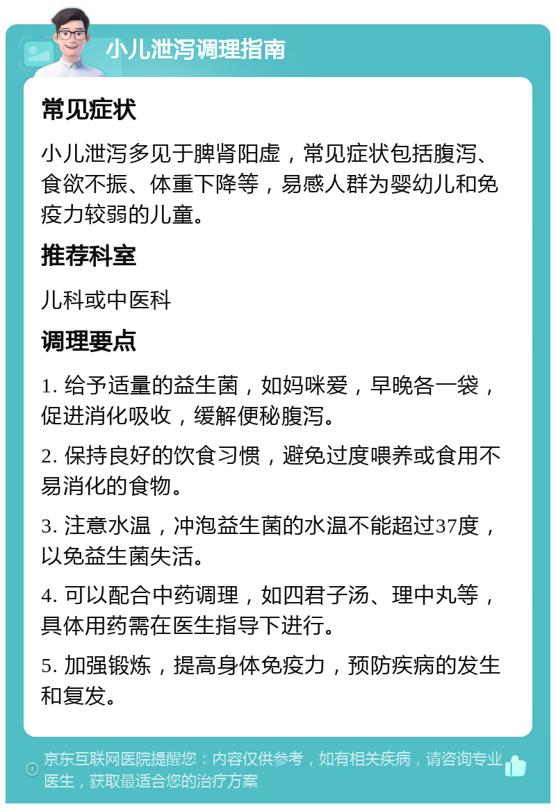 小儿泄泻调理指南 常见症状 小儿泄泻多见于脾肾阳虚，常见症状包括腹泻、食欲不振、体重下降等，易感人群为婴幼儿和免疫力较弱的儿童。 推荐科室 儿科或中医科 调理要点 1. 给予适量的益生菌，如妈咪爱，早晚各一袋，促进消化吸收，缓解便秘腹泻。 2. 保持良好的饮食习惯，避免过度喂养或食用不易消化的食物。 3. 注意水温，冲泡益生菌的水温不能超过37度，以免益生菌失活。 4. 可以配合中药调理，如四君子汤、理中丸等，具体用药需在医生指导下进行。 5. 加强锻炼，提高身体免疫力，预防疾病的发生和复发。