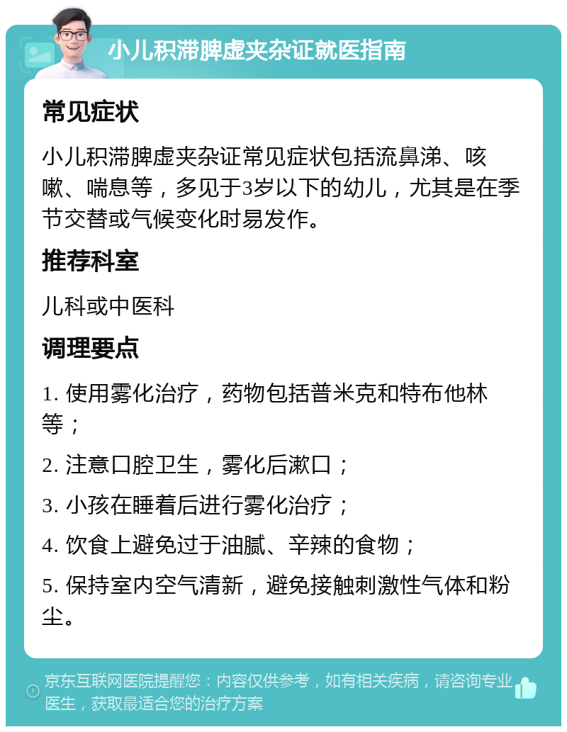 小儿积滞脾虚夹杂证就医指南 常见症状 小儿积滞脾虚夹杂证常见症状包括流鼻涕、咳嗽、喘息等，多见于3岁以下的幼儿，尤其是在季节交替或气候变化时易发作。 推荐科室 儿科或中医科 调理要点 1. 使用雾化治疗，药物包括普米克和特布他林等； 2. 注意口腔卫生，雾化后漱口； 3. 小孩在睡着后进行雾化治疗； 4. 饮食上避免过于油腻、辛辣的食物； 5. 保持室内空气清新，避免接触刺激性气体和粉尘。