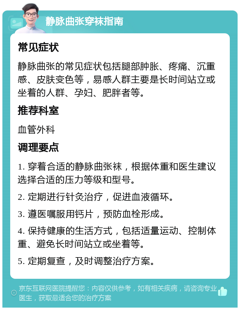 静脉曲张穿袜指南 常见症状 静脉曲张的常见症状包括腿部肿胀、疼痛、沉重感、皮肤变色等，易感人群主要是长时间站立或坐着的人群、孕妇、肥胖者等。 推荐科室 血管外科 调理要点 1. 穿着合适的静脉曲张袜，根据体重和医生建议选择合适的压力等级和型号。 2. 定期进行针灸治疗，促进血液循环。 3. 遵医嘱服用钙片，预防血栓形成。 4. 保持健康的生活方式，包括适量运动、控制体重、避免长时间站立或坐着等。 5. 定期复查，及时调整治疗方案。