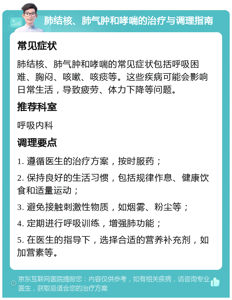 肺结核、肺气肿和哮喘的治疗与调理指南 常见症状 肺结核、肺气肿和哮喘的常见症状包括呼吸困难、胸闷、咳嗽、咳痰等。这些疾病可能会影响日常生活，导致疲劳、体力下降等问题。 推荐科室 呼吸内科 调理要点 1. 遵循医生的治疗方案，按时服药； 2. 保持良好的生活习惯，包括规律作息、健康饮食和适量运动； 3. 避免接触刺激性物质，如烟雾、粉尘等； 4. 定期进行呼吸训练，增强肺功能； 5. 在医生的指导下，选择合适的营养补充剂，如加营素等。