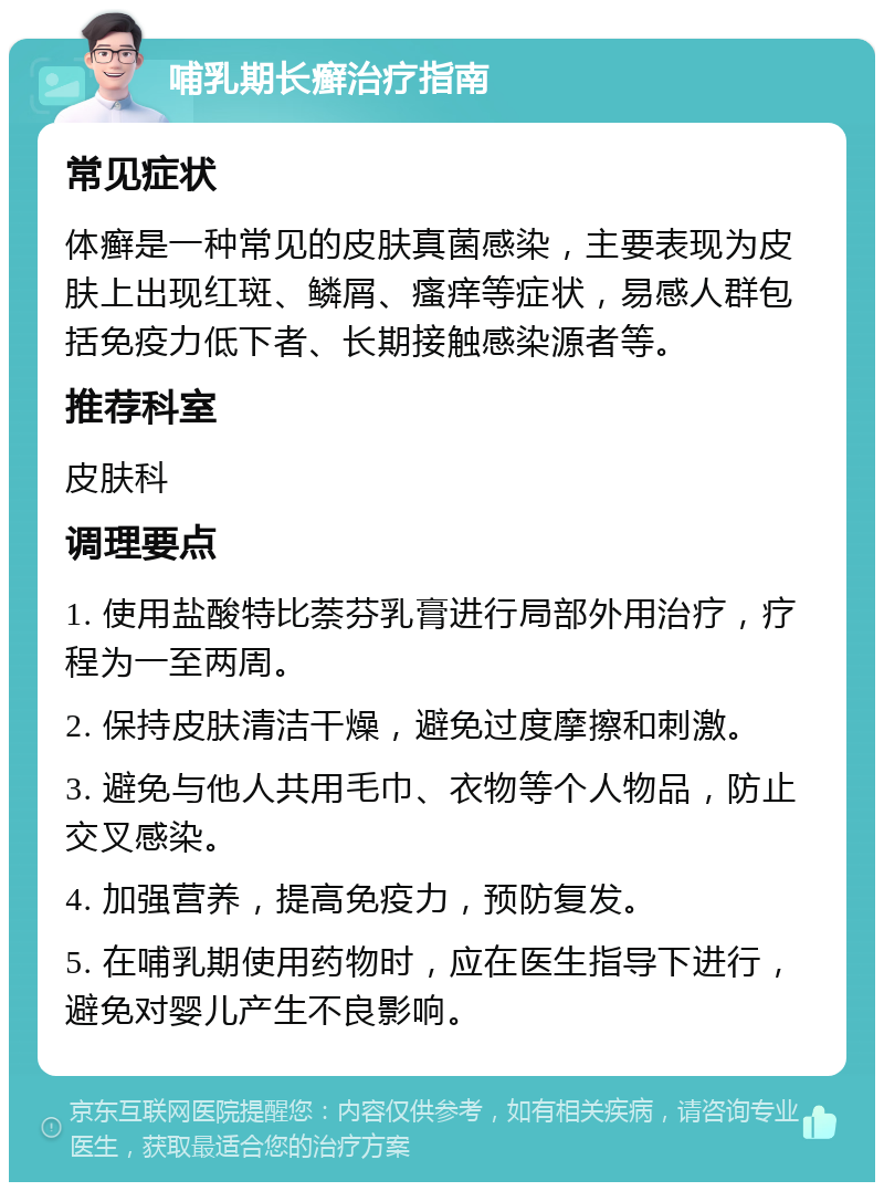 哺乳期长癣治疗指南 常见症状 体癣是一种常见的皮肤真菌感染，主要表现为皮肤上出现红斑、鳞屑、瘙痒等症状，易感人群包括免疫力低下者、长期接触感染源者等。 推荐科室 皮肤科 调理要点 1. 使用盐酸特比萘芬乳膏进行局部外用治疗，疗程为一至两周。 2. 保持皮肤清洁干燥，避免过度摩擦和刺激。 3. 避免与他人共用毛巾、衣物等个人物品，防止交叉感染。 4. 加强营养，提高免疫力，预防复发。 5. 在哺乳期使用药物时，应在医生指导下进行，避免对婴儿产生不良影响。