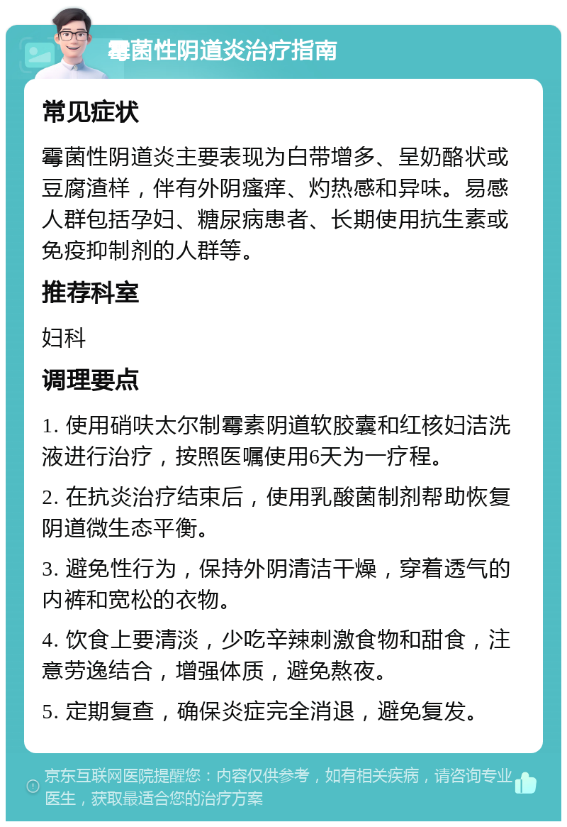 霉菌性阴道炎治疗指南 常见症状 霉菌性阴道炎主要表现为白带增多、呈奶酪状或豆腐渣样，伴有外阴瘙痒、灼热感和异味。易感人群包括孕妇、糖尿病患者、长期使用抗生素或免疫抑制剂的人群等。 推荐科室 妇科 调理要点 1. 使用硝呋太尔制霉素阴道软胶囊和红核妇洁洗液进行治疗，按照医嘱使用6天为一疗程。 2. 在抗炎治疗结束后，使用乳酸菌制剂帮助恢复阴道微生态平衡。 3. 避免性行为，保持外阴清洁干燥，穿着透气的内裤和宽松的衣物。 4. 饮食上要清淡，少吃辛辣刺激食物和甜食，注意劳逸结合，增强体质，避免熬夜。 5. 定期复查，确保炎症完全消退，避免复发。