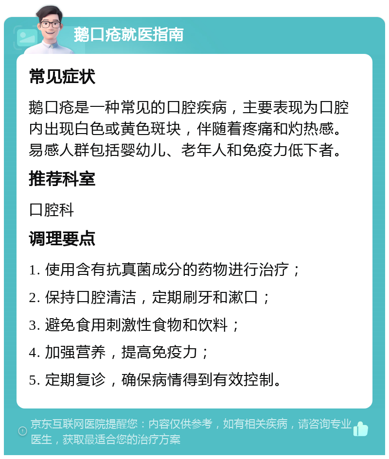 鹅口疮就医指南 常见症状 鹅口疮是一种常见的口腔疾病，主要表现为口腔内出现白色或黄色斑块，伴随着疼痛和灼热感。易感人群包括婴幼儿、老年人和免疫力低下者。 推荐科室 口腔科 调理要点 1. 使用含有抗真菌成分的药物进行治疗； 2. 保持口腔清洁，定期刷牙和漱口； 3. 避免食用刺激性食物和饮料； 4. 加强营养，提高免疫力； 5. 定期复诊，确保病情得到有效控制。