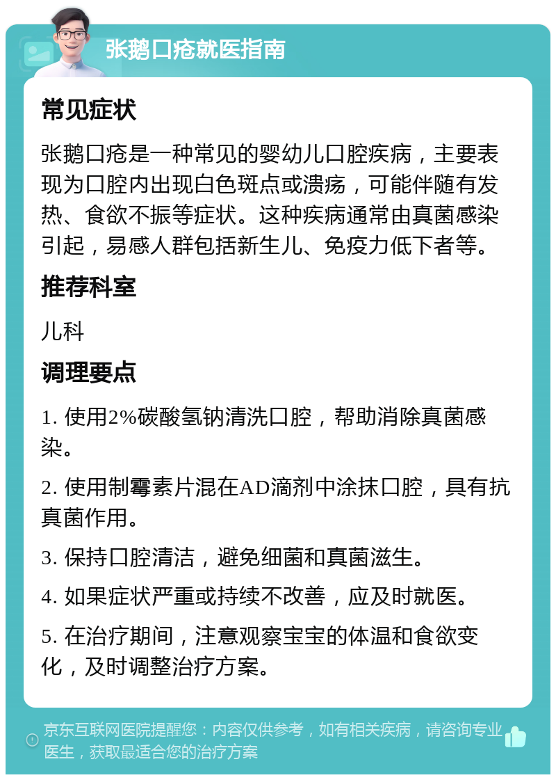 张鹅口疮就医指南 常见症状 张鹅口疮是一种常见的婴幼儿口腔疾病，主要表现为口腔内出现白色斑点或溃疡，可能伴随有发热、食欲不振等症状。这种疾病通常由真菌感染引起，易感人群包括新生儿、免疫力低下者等。 推荐科室 儿科 调理要点 1. 使用2%碳酸氢钠清洗口腔，帮助消除真菌感染。 2. 使用制霉素片混在AD滴剂中涂抹口腔，具有抗真菌作用。 3. 保持口腔清洁，避免细菌和真菌滋生。 4. 如果症状严重或持续不改善，应及时就医。 5. 在治疗期间，注意观察宝宝的体温和食欲变化，及时调整治疗方案。