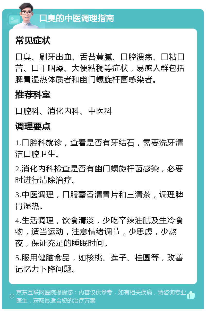 口臭的中医调理指南 常见症状 口臭、刷牙出血、舌苔黄腻、口腔溃疡、口粘口苦、口干咽燥、大便粘稠等症状，易感人群包括脾胃湿热体质者和幽门螺旋杆菌感染者。 推荐科室 口腔科、消化内科、中医科 调理要点 1.口腔科就诊，查看是否有牙结石，需要洗牙清洁口腔卫生。 2.消化内科检查是否有幽门螺旋杆菌感染，必要时进行清除治疗。 3.中医调理，口服藿香清胃片和三清茶，调理脾胃湿热。 4.生活调理，饮食清淡，少吃辛辣油腻及生冷食物，适当运动，注意情绪调节，少思虑，少熬夜，保证充足的睡眠时间。 5.服用健脑食品，如核桃、莲子、桂圆等，改善记忆力下降问题。