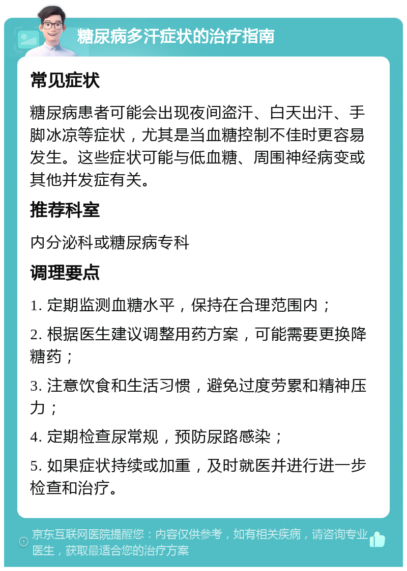 糖尿病多汗症状的治疗指南 常见症状 糖尿病患者可能会出现夜间盗汗、白天出汗、手脚冰凉等症状，尤其是当血糖控制不佳时更容易发生。这些症状可能与低血糖、周围神经病变或其他并发症有关。 推荐科室 内分泌科或糖尿病专科 调理要点 1. 定期监测血糖水平，保持在合理范围内； 2. 根据医生建议调整用药方案，可能需要更换降糖药； 3. 注意饮食和生活习惯，避免过度劳累和精神压力； 4. 定期检查尿常规，预防尿路感染； 5. 如果症状持续或加重，及时就医并进行进一步检查和治疗。