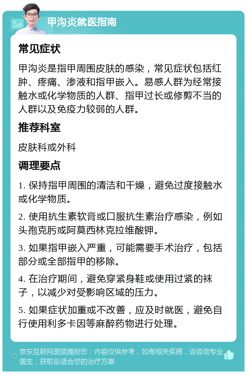 甲沟炎就医指南 常见症状 甲沟炎是指甲周围皮肤的感染，常见症状包括红肿、疼痛、渗液和指甲嵌入。易感人群为经常接触水或化学物质的人群、指甲过长或修剪不当的人群以及免疫力较弱的人群。 推荐科室 皮肤科或外科 调理要点 1. 保持指甲周围的清洁和干燥，避免过度接触水或化学物质。 2. 使用抗生素软膏或口服抗生素治疗感染，例如头孢克肟或阿莫西林克拉维酸钾。 3. 如果指甲嵌入严重，可能需要手术治疗，包括部分或全部指甲的移除。 4. 在治疗期间，避免穿紧身鞋或使用过紧的袜子，以减少对受影响区域的压力。 5. 如果症状加重或不改善，应及时就医，避免自行使用利多卡因等麻醉药物进行处理。