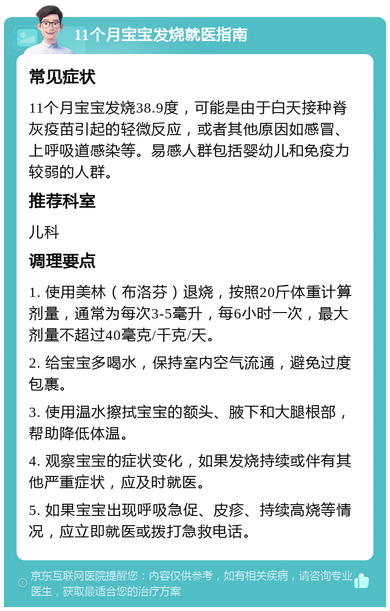 11个月宝宝发烧就医指南 常见症状 11个月宝宝发烧38.9度，可能是由于白天接种脊灰疫苗引起的轻微反应，或者其他原因如感冒、上呼吸道感染等。易感人群包括婴幼儿和免疫力较弱的人群。 推荐科室 儿科 调理要点 1. 使用美林（布洛芬）退烧，按照20斤体重计算剂量，通常为每次3-5毫升，每6小时一次，最大剂量不超过40毫克/千克/天。 2. 给宝宝多喝水，保持室内空气流通，避免过度包裹。 3. 使用温水擦拭宝宝的额头、腋下和大腿根部，帮助降低体温。 4. 观察宝宝的症状变化，如果发烧持续或伴有其他严重症状，应及时就医。 5. 如果宝宝出现呼吸急促、皮疹、持续高烧等情况，应立即就医或拨打急救电话。